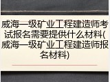 威海一级矿业工程建造师考试报名需要提供什么材料(威海一级矿业工程建造师报名材料)