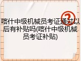 喀什中级机械员考证通过以后有补贴吗(喀什中级机械员考证补贴)