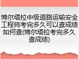 博尔塔拉中级道路运输安全工程师考完多久可以查成绩如何查(博尔塔拉考完多久查成绩)