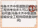 乌鲁木齐中级道路运输安全工程师考完多久可以查成绩如何查(乌鲁木齐中级道路运输安全工程师成绩查询时间)