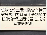 博尔塔拉二级消防安全管理员报名和考试费用分别多少钱(博尔塔拉消防管理员报名费多少钱)