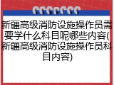 新疆高级消防设施操作员需要学什么科目呢哪些内容(新疆高级消防设施操作员科目内容)