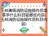 玉林高级消防设施操作员需要学什么科目呢哪些内容(玉林消防设施操作员科目内容)