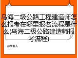 乌海二级公路工程建造师怎么报考在哪里报名流程是什么(乌海二级公路建造师报考流程)