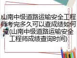 山南中级道路运输安全工程师考完多久可以查成绩如何查(山南中级道路运输安全工程师成绩查询时间)