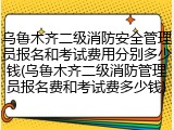 乌鲁木齐二级消防安全管理员报名和考试费用分别多少钱(乌鲁木齐二级消防管理员报名费和考试费多少钱)
