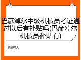 巴彦淖尔中级机械员考证通过以后有补贴吗(巴彦淖尔机械员补贴有)