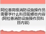 阿拉善高级消防设施操作员需要学什么科目呢哪些内容(阿拉善消防设施操作员科目内容)