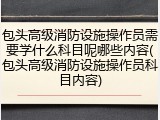 包头高级消防设施操作员需要学什么科目呢哪些内容(包头高级消防设施操作员科目内容)