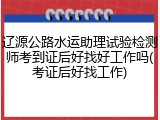 辽源公路水运助理试验检测师考到证后好找好工作吗(考证后好找工作)