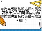青海高级消防设施操作员需要学什么科目呢哪些内容(青海高级消防设施操作员需学科目)