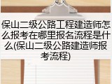 保山二级公路工程建造师怎么报考在哪里报名流程是什么(保山二级公路建造师报考流程)