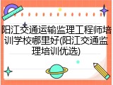 阳江交通运输监理工程师培训学校哪里好(阳江交通监理培训优选)