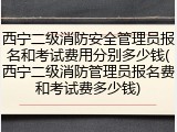西宁二级消防安全管理员报名和考试费用分别多少钱(西宁二级消防管理员报名费和考试费多少钱)