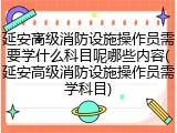 延安高级消防设施操作员需要学什么科目呢哪些内容(延安高级消防设施操作员需学科目)