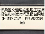 怀柔区交通运输监理工程师报名和考试时间及报名网址(怀柔区监理工程师报名时间)