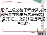 阳江二级公路工程建造师怎么报考在哪里报名流程是什么(阳江二级公路建造师报考流程)