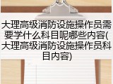 大理高级消防设施操作员需要学什么科目呢哪些内容(大理高级消防设施操作员科目内容)