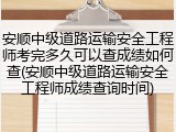 安顺中级道路运输安全工程师考完多久可以查成绩如何查(安顺中级道路运输安全工程师成绩查询时间)