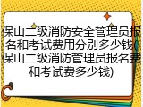 保山二级消防安全管理员报名和考试费用分别多少钱(保山二级消防管理员报名费和考试费多少钱)