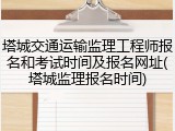 塔城交通运输监理工程师报名和考试时间及报名网址(塔城监理报名时间)