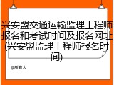 兴安盟交通运输监理工程师报名和考试时间及报名网址(兴安盟监理工程师报名时间)