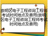 崇明区电子工程咨询工程师考试时间地点及费用(崇明区电子工程咨询工程师考试时间地点及费用)
