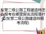 东营二级公路工程建造师怎么报考在哪里报名流程是什么(东营二级公路建造师报考流程)