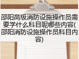 邵阳高级消防设施操作员需要学什么科目呢哪些内容(邵阳消防设施操作员科目内容)