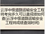 云浮中级道路运输安全工程师考完多久可以查成绩如何查(云浮中级道路运输安全工程师成绩查询时间)