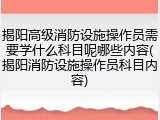 揭阳高级消防设施操作员需要学什么科目呢哪些内容(揭阳消防设施操作员科目内容)