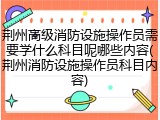 荆州高级消防设施操作员需要学什么科目呢哪些内容(荆州消防设施操作员科目内容)
