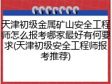 天津初级金属矿山安全工程师怎么报考哪家最好有何要求(天津初级安全工程师报考推荐)