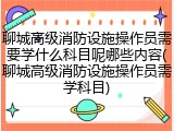聊城高级消防设施操作员需要学什么科目呢哪些内容(聊城高级消防设施操作员需学科目)
