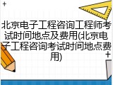 北京电子工程咨询工程师考试时间地点及费用(北京电子工程咨询考试时间地点费用)