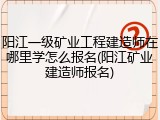 阳江一级矿业工程建造师在哪里学怎么报名(阳江矿业建造师报名)