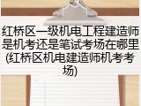 红桥区一级机电工程建造师是机考还是笔试考场在哪里(红桥区机电建造师机考考场)