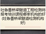 吐鲁番桥梁隧道工程检测师报考培训课程哪家机构的好(吐鲁番桥梁隧道检测机构好)