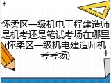 怀柔区一级机电工程建造师是机考还是笔试考场在哪里(怀柔区一级机电建造师机考考场)