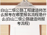 白山二级公路工程建造师怎么报考在哪里报名流程是什么(白山二级公路建造师报考流程)