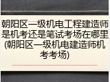 朝阳区一级机电工程建造师是机考还是笔试考场在哪里(朝阳区一级机电建造师机考考场)