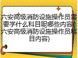 六安高级消防设施操作员需要学什么科目呢哪些内容(六安高级消防设施操作员科目内容)