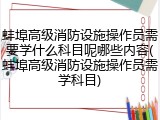 蚌埠高级消防设施操作员需要学什么科目呢哪些内容(蚌埠高级消防设施操作员需学科目)