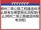 朔州二级公路工程建造师怎么报考在哪里报名流程是什么(朔州二级公路建造师报考流程)