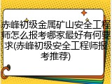 赤峰初级金属矿山安全工程师怎么报考哪家最好有何要求(赤峰初级安全工程师报考推荐)