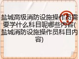 盐城高级消防设施操作员需要学什么科目呢哪些内容(盐城消防设施操作员科目内容)