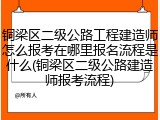 铜梁区二级公路工程建造师怎么报考在哪里报名流程是什么(铜梁区二级公路建造师报考流程)