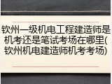钦州一级机电工程建造师是机考还是笔试考场在哪里(钦州机电建造师机考考场)
