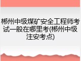 郴州中级煤矿安全工程师考试一般在哪里考(郴州中级注安考点)