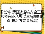 临汾中级道路运输安全工程师考完多久可以查成绩如何查(临汾考完查成绩)